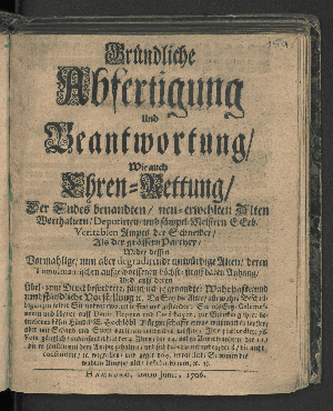 Vorschaubild von Gründliche Abfertigung Und Beantwortung/ Wie auch Ehren-Rettung/ Der Endes benandten/ neu-erwehlten Alten Worthaltern/ Deputirten/ und sämptl. Meistern E. Erb. Veritablen Ampts der Schneider/ Als der grössern Parthey/ Wider dessen Vormahlige/ nun aber degradirende unwürdige Alten/ deren Tumultuantischen auffgeworffenen höchst-straffbaren Anhang/ Und auff deren Übel- zum Druck beforderte/ fälschlich so genandte: Wahrhafte/ und umbständliche Vorstellung [et]c. Da Sie/ die Alten/ alle wahre Beschuldigungen wider Sie unbeantwortet lassen/ und gestanden; Sie ... zur Bedeckung ihrer betriebenen bösen Händel/ E. Hochlöbl Bürgerschaft etwas weißmachen wollen/ aber mit Schand und Spott darinnen entweichen müssen;  Ihre prætendirte 76. Vota gänzlich/ und insonderheit der 4. Alten/  ... [et]c. wegfallen und gegen 104. untadeliche Stimmen des wahren Ampts/ nicht bestehen können/ [et]c. [et]c.