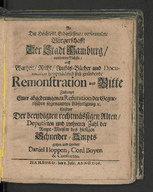 Vorschaubild von An Die Hochlöbl. Erbgesessene/ versammlete Bürgerschafft Der Stadt Hamburg/ unterdienstliche/ auff Warheit/ Recht/ Ambts-Bücher und Documenten hauptsächlich sich gründende Remonstration und Bitte, Zusampt Einer abgedrungenen Refutation der Gegenerischen sogenandten Abfertigung [et]c. Unserer Der beeydigten rechtmässigen Alten/ Deputirten und mehrerer Zahl der Ampt-Meister des hiesigen Schneider-Ampts gegen und wieder Daniel Hoppen, Cord Boyen & Consorten