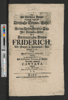 Vorschaubild von Das Am Nordischen Himmel prächtigst leuchtende Dreyfache Sonnen-Licht, Wolte An dem Hohen Gebuhrts-Tage Ihro Printzlichen Hoheit, Des ... Printzen Friderich, Erb-Printzen zu Dännemarck, Norwegen [et]c. [et]c. Welcher Am 31sten Martii, Anno 1726. einfiel, ... Das Collegium Musicum zu Itzehoe, Vermittelst nachgesetzter Cantata besingen