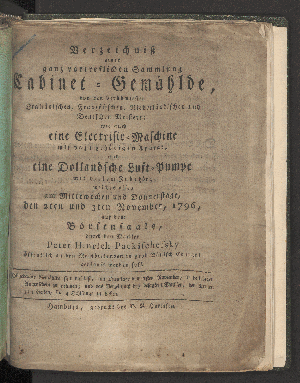 Vorschaubild von Verzeichnis einer ganz vortreflichen Sammlung Cabinet-Gemählde, von den berühmtesten Italiänischen, Französichen und Niederländischen und Deutschen Meistern; wie auch eine Electrisir-Maschine mit dazu gehörigen Aparat, und eine Dollandsche Luft-Pumpe mit vielem Zubehör; welche alles am Mittewochen und Donnerstage, den 2ten und 3ten November, 1796, auf dem Börsensaale ...