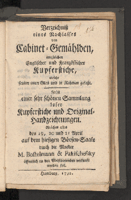 Vorschaubild von Verzeichnis eines Nachlasses von Cabinet-Gemählden, imgleichen Englischer und Französischer Kupferstiche, welche alles sauber unter Glas und in Rahmen gefaßt. Nebst einer sehr schönen Sammlung loser Kupferstiche und Original-Handzeichnungen. Welches alles den 19,20 und 21 April, auf dem hiesigen Börsen-Saale