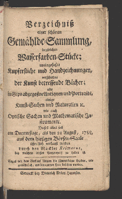 Vorschaubild von Verzeichniß einer schönen Gemählde-Sammlung, imgleichen Wasserfarben-Stücke; uneingefaßte Kupferstiche und Handzeichnungen, verschiedene der Kunst betreffende Bücher; alte in Gips abgegoßne Antiquen und Portraits, einige Kunst-Sachen und Naturalien u. wie auch Optische Sachen und Mathematische Instrumente. Dies alles soll am Donnerstage, als den 21 August, 1788, auf dem hiesigen Börsen-Saale öffentlich verkauft werden