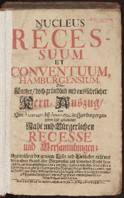 Vorschaubild von Nucleus Recessuum Et Conventuum, Hamburgensium. Oder: Kurtzer, doch gründlich und ausführlicher Kern-Auszug, Aller Von Anno 1410. biß Anno 1704. in Hamburg ergangener und gehaltener Raht und Bürgerlichen Recesse und Versammlungen; Aus welchem der geneigte Leser und Liebhaber nicht nur den wahren Grund aller Bürgerlichen und Gemeiner Stadt Frey-Hoheit und Gerechtigkeiten erlernen und sehen, sondern auch alles, was ... zwischen Raht und Bürgerschafft verhandelt, ... und geschlossen worden ... vorfinden kan