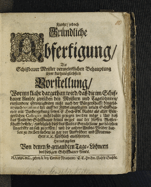 Vorschaubild von Kurtze, jedoch Gründliche Abfertigung, Der Schiffbauer Meister vermeintlichen Behauptung ihrer kurtzmöglichsten Vorstellung, Worinn klahr dargethan wird, daß die im Schiffbauer Ambte zwischen den Meistern und Tagelöhnern, entstandene Streitigkeiten nicht nach der Bürgerschafft hingehöre ... und daß das Ambt der Schiffsbauer keines weges aus der blossen Meisterschafft bestehe, einfolglich diese des Ambts Gerechtsame zur höchsten Ungebühr an sich zu reissen, und andere Ambts-Brüder darvon zu treiben suchen...