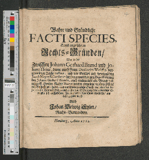 Vorschaubild von Wahre und Gründliche Facti Species, Samt angeführten Rechts-Gründen/ Was in der Zwischen Johann Gerhard Brand und Johann Heins, dann auch Frau Doctorin Wolffin vorgewesenen Sache passiret, und wie Gottloß und frevelmühtig Jacob Meyer & Consorten bey der gewalthätigen Depossidirung des Johann Gerhard Brands, auch nachmahls als Brand vermöge E. Hochw. Rahts Decret wieder eingesetzt werden sollen/ mit Boßhafftigen/ herben/ und eine schwere peinliche Straffe meritirenden Injurien und Schmach-Reden wieder ihre von Gott vorgesetzte ordentliche Obrigkeit sich auffgeführet